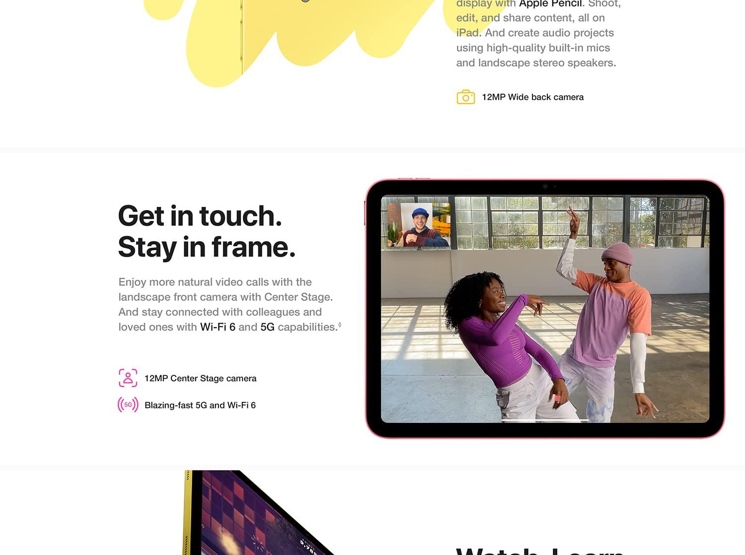 display with Apple Pencil. Shoot, edit, and share content, all on iPad. And create audio project using great built-in mics and landscape stereo speakers. 12MP Wide back camera. Get in touch. Stay in frame. Enjoy more natural video calls with the landscape front camera with Center Stage. And stay connected with colleagues and loved ones with Wi-Fi 6 and 5G capabilities. Landscape 12MP Ultra Wide front camera. Superfast 5G and Wi-Fi 6. Watch. Learn.